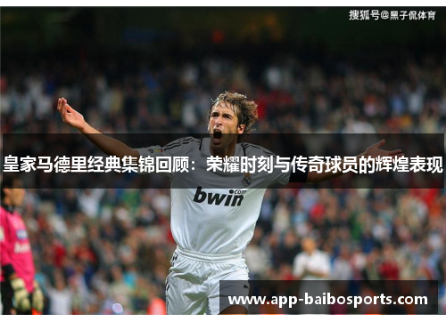 皇家马德里经典集锦回顾：荣耀时刻与传奇球员的辉煌表现