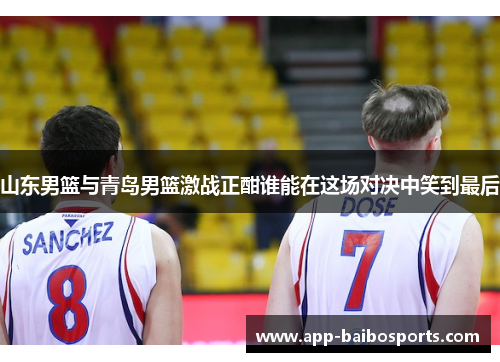 山东男篮与青岛男篮激战正酣谁能在这场对决中笑到最后