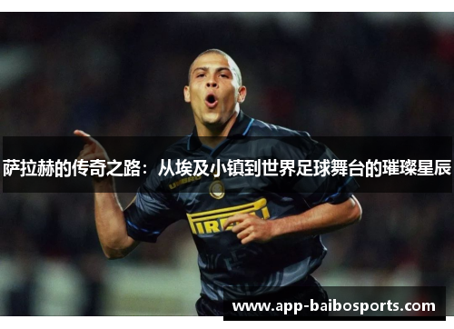 萨拉赫的传奇之路：从埃及小镇到世界足球舞台的璀璨星辰